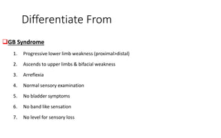 Differentiate From
GB Syndrome
1. Progressive lower limb weakness (proximal>distal)
2. Ascends to upper limbs & bifacial weakness
3. Arreflexia
4. Normal sensory examination
5. No bladder symptoms
6. No band like sensation
7. No level for sensory loss
 