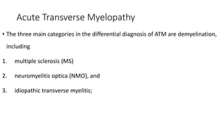 Acute Transverse Myelopathy
• The three main categories in the differential diagnosis of ATM are demyelination,
including
1. multiple sclerosis (MS)
2. neuromyelitis optica (NMO), and
3. idiopathic transverse myelitis;
 