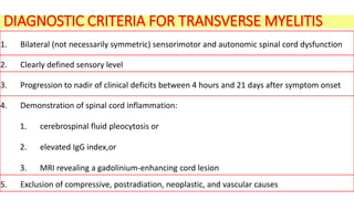 DIAGNOSTIC CRITERIA FOR TRANSVERSE MYELITIS
1. Bilateral (not necessarily symmetric) sensorimotor and autonomic spinal cord dysfunction
2. Clearly defined sensory level
3. Progression to nadir of clinical deficits between 4 hours and 21 days after symptom onset
4. Demonstration of spinal cord inflammation:
1. cerebrospinal fluid pleocytosis or
2. elevated IgG index,or
3. MRI revealing a gadolinium-enhancing cord lesion
5. Exclusion of compressive, postradiation, neoplastic, and vascular causes
 