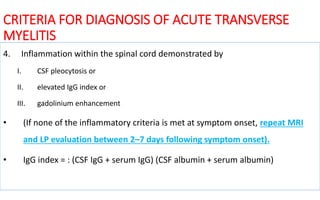 CRITERIA FOR DIAGNOSIS OF ACUTE TRANSVERSE
MYELITIS
4. Inflammation within the spinal cord demonstrated by
I. CSF pleocytosis or
II. elevated IgG index or
III. gadolinium enhancement
• (If none of the inflammatory criteria is met at symptom onset, repeat MRI
and LP evaluation between 2–7 days following symptom onset).
• IgG index = : (CSF IgG + serum IgG) (CSF albumin + serum albumin)
 