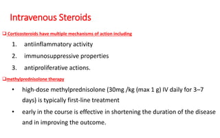 Intravenous Steroids
 Corticosteroids have multiple mechanisms of action including
1. antiinflammatory activity
2. immunosuppressive properties
3. antiproliferative actions.
methylprednisolone therapy
• high-dose methylprednisolone (30mg /kg (max 1 g) IV daily for 3–7
days) is typically first-line treatment
• early in the course is effective in shortening the duration of the disease
and in improving the outcome.
 