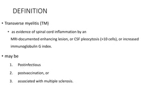 DEFINITION
• Transverse myelitis (TM)
• as evidence of spinal cord inﬂammation by an
MRI-documented enhancing lesion, or CSF pleocytosis (>10 cells), or increased
immunoglobulin G index.
• may be
1. Postinfectious
2. postvaccination, or
3. associated with multiple sclerosis.
 