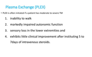 Plasma Exchange (PLEX)
• PLEX is often initiated if a patient has moderate to severe TM
1. inability to walk
2. markedly impaired autonomic function
3. sensory loss in the lower extremities and
4. exhibits little clinical improvement after instituting 5 to
7days of intravenous steroids.
 