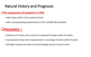 Natural History and Prognosis
The progression of symptoms in ATM
• often slows within 2 to 3 weeks of onset
• with a corresponding improvement in CSF and MRI abnormalities
recovery :-
• Evidence of at least some recovery is expected to begin within 6 months
• most patients show some improvement in neurologic function within 8 weeks
• although recovery can take a more prolonged course of up to 2 years
 