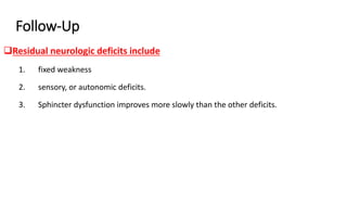 Follow-Up
Residual neurologic deficits include
1. fixed weakness
2. sensory, or autonomic deficits.
3. Sphincter dysfunction improves more slowly than the other deficits.
 