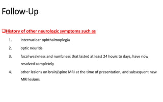 Follow-Up
History of other neurologic symptoms such as
1. internuclear ophthalmoplegia
2. optic neuritis
3. focal weakness and numbness that lasted at least 24 hours to days, have now
resolved completely
4. other lesions on brain/spine MRI at the time of presentation, and subsequent new
MRI lesions
 