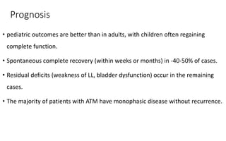Prognosis
• pediatric outcomes are better than in adults, with children often regaining
complete function.
• Spontaneous complete recovery (within weeks or months) in -40-50% of cases.
• Residual deficits (weakness of LL, bladder dysfunction) occur in the remaining
cases.
• The majority of patients with ATM have monophasic disease without recurrence.
 