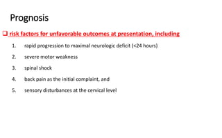 Prognosis
 risk factors for unfavorable outcomes at presentation, including
1. rapid progression to maximal neurologic deficit (<24 hours)
2. severe motor weakness
3. spinal shock
4. back pain as the initial complaint, and
5. sensory disturbances at the cervical level
 