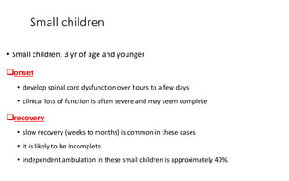 Small children
• Small children, 3 yr of age and younger
onset
• develop spinal cord dysfunction over hours to a few days
• clinical loss of function is often severe and may seem complete
recovery
• slow recovery (weeks to months) is common in these cases
• it is likely to be incomplete.
• independent ambulation in these small children is approximately 40%.
 