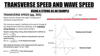 TRANSVERSE SPEED AND WAVE SPEED
USING A STRING AS AN EXAMPLE
Notice that the string to the right is composed of
individual string elements
The transverse speed, is defined as the rate of change of
the displacement with time (velocity), of an individual
string element, as a wave passes along it
TRANSVERSE SPEED (pg. 201)
Imagine a pulse along a string, whose displacement is defined as:
𝑫 𝒙, 𝒕 =
𝟐.𝟎
𝒙−𝒗𝒕 𝟐+𝟒
If we take x=10m to be our reference string element, and wave
speed is 0.5m/s:
𝑫 𝒙, 𝒕 =
𝟐.𝟎
𝟏𝟎−𝟎.𝟓𝒕 𝟐+𝟒
 see Displacement graph
After taking the derivative of the displacement with respect to
time (transverse speed = u), at x = 10m:
u 𝒙, 𝒕 =
𝟐.𝟎(𝟏𝟎−𝟎.𝟓𝒕)
𝟏𝟎−𝟎.𝟓𝒕 𝟐+𝟒
𝟐  See Velocity graph
X = 10m
Displacement Graph
Velocity Graph
D (m)
V (m/s)
 