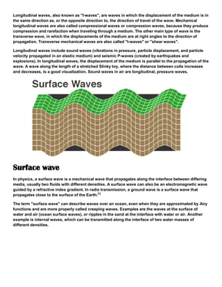 Longitudinal waves, also known as "l-waves", are waves in which the displacement of the medium is in
the same direction as, or the opposite direction to, the direction of travel of the wave. Mechanical
longitudinal waves are also called compressional waves or compression waves, because they produce
compression and rarefaction when traveling through a medium. The other main type of wave is the
transverse wave, in which the displacements of the medium are at right angles to the direction of
propagation. Transverse mechanical waves are also called "t-waves" or "shear waves".
Longitudinal waves include sound waves (vibrations in pressure, particle displacement, and particle
velocity propagated in an elastic medium) and seismic P-waves (created by earthquakes and
explosions). In longitudinal waves, the displacement of the medium is parallel to the propagation of the
wave. A wave along the length of a stretched Slinky toy, where the distance between coils increases
and decreases, is a good visualization. Sound waves in air are longitudinal, pressure waves.
Surface wave
In physics, a surface wave is a mechanical wave that propagates along the interface between differing
media, usually two fluids with different densities. A surface wave can also be an electromagnetic wave
guided by a refractive index gradient. In radio transmission, a ground wave is a surface wave that
propagates close to the surface of the Earth.[1]
The term "surface wave" can describe waves over an ocean, even when they are approximated by Airy
functions and are more properly called creeping waves. Examples are the waves at the surface of
water and air (ocean surface waves), or ripples in the sand at the interface with water or air. Another
example is internal waves, which can be transmitted along the interface of two water masses of
different densities.
 