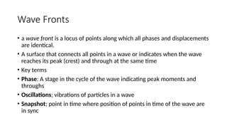 Wave Fronts
• a wave front is a locus of points along which all phases and displacements
are identical.
• A surface that connects all points in a wave or indicates when the wave
reaches its peak (crest) and through at the same time
• Key terms
• Phase: A stage in the cycle of the wave indicating peak moments and
throughs
• Oscillations; vibrations of particles in a wave
• Snapshot; point in time where position of points in time of the wave are
in sync
 
