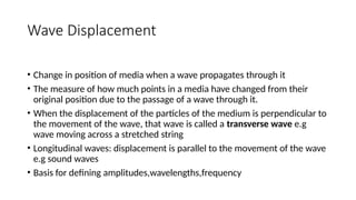 Wave Displacement
• Change in position of media when a wave propagates through it
• The measure of how much points in a media have changed from their
original position due to the passage of a wave through it.
• When the displacement of the particles of the medium is perpendicular to
the movement of the wave, that wave is called a transverse wave e.g
wave moving across a stretched string
• Longitudinal waves: displacement is parallel to the movement of the wave
e.g sound waves
• Basis for defining amplitudes,wavelengths,frequency
 