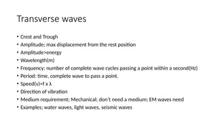 Transverse waves
• Crest and Trough
• Amplitude; max displacement from the rest position
• Amplitude>energy
• Wavelength(m)
• Frequency: number of complete wave cycles passing a point within a second(Hz)
• Period: time, complete wave to pass a point.
• Speed(v)=f x λ
• Direction of vibration
• Medium requirement; Mechanical; don’t need a medium; EM waves need
• Examples; water waves, light waves, seismic waves
 