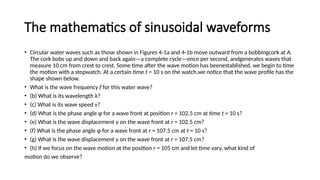 The mathematics of sinusoidal waveforms
• Circular water waves such as those shown in Figures 4-1a and 4-1b move outward from a bobbingcork at A.
The cork bobs up and down and back again—a complete cycle—once per second, andgenerates waves that
measure 10 cm from crest to crest. Some time after the wave motion has beenestablished, we begin to time
the motion with a stopwatch. At a certain time t = 10 s on the watch,we notice that the wave profile has the
shape shown below.
• What is the wave frequency f for this water wave?
• (b) What is its wavelength λ?
• (c) What is its wave speed v?
• (d) What is the phase angle φ for a wave front at position r = 102.5 cm at time t = 10 s?
• (e) What is the wave displacement y on the wave front at r = 102.5 cm?
• (f) What is the phase angle φ for a wave front at r = 107.5 cm at t = 10 s?
• (g) What is the wave displacement y on the wave front at r = 107.5 cm?
• (h) If we focus on the wave motion at the position r = 105 cm and let time vary, what kind of
motion do we observe?
 