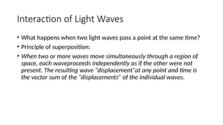 Interaction of Light Waves
• What happens when two light waves pass a point at the same time?
• Principle of superposition:
• When two or more waves move simultaneously through a region of
space, each waveproceeds independently as if the other were not
present. The resulting wave “displacement”at any point and time is
the vector sum of the “displacements” of the individual waves.
 