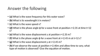 Answer the following
• (a) What is the wave frequency for this water wave?
• (b) What is its wavelength λ in meters?
• (c) What is the wave speed v?
• (d) What is the phase angle ϕ for a wave front at position r=2.35 at time t=12
s?
• (e) What is the wave displacement y at position r=2.35 m?
• (f) What is the phase angle ϕ for a wave front at r=2.45 m at t=12 s?
• (g) What is the wave displacement y at r=2.45 m?
• (h) If we observe the wave at position r=2.40m and allow time to vary, what
type of motion is observed? Give the equation of motion.
 