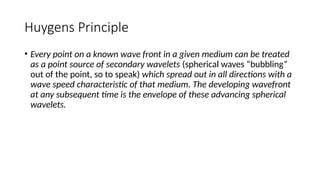 Huygens Principle
• Every point on a known wave front in a given medium can be treated
as a point source of secondary wavelets (spherical waves “bubbling”
out of the point, so to speak) which spread out in all directions with a
wave speed characteristic of that medium. The developing wavefront
at any subsequent time is the envelope of these advancing spherical
wavelets.
 