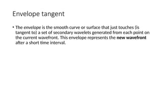 Envelope tangent
• The envelope is the smooth curve or surface that just touches (is
tangent to) a set of secondary wavelets generated from each point on
the current wavefront. This envelope represents the new wavefront
after a short time interval.
 