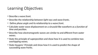 Learning Objectives
• Describe a wave front.
• Describe the relationship between light rays and wave fronts.
• Define phase angle and its relationship to a wave front.
• Calculate water wave displacement on a sinusoid-like waveform as a function of
time and position.
• Describe how electromagnetic waves are similar to and different from water
waves.
• State the principle of superposition and show how it is used to combine two
overlapping waves.
• State Huygens’ Principle and show how it is used to predict the shape of
succeeding wave fronts.
 
