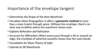 Importance of the envelope tangent
• Determines the Shape of the New Wavefront
• Visualizes Wave Propagation: It offers a geometric method to trace
how a wave travels through space. Without the envelope, there's no
clear way to define where the wavefront moves next.
• Explains Reflection and Refraction
• Accounts for Diffraction: When waves pass through a slit or around an
edge, the envelope of spherical wavelets shows how the wave bends
• Foundation for Wave Theory of Light
• Extends to 3D Wavefronts
 