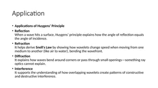 Application
• Applications of Huygens’ Principle
• Reflection
When a wave hits a surface, Huygens’ principle explains how the angle of reflection equals
the angle of incidence.
• Refraction
It helps derive Snell's Law by showing how wavelets change speed when moving from one
medium to another (like air to water), bending the wavefront.
• Diffraction
It explains how waves bend around corners or pass through small openings—something ray
optics cannot explain.
• Interference
It supports the understanding of how overlapping wavelets create patterns of constructive
and destructive interference.
 