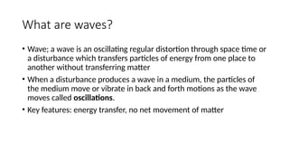 What are waves?
• Wave; a wave is an oscillating regular distortion through space time or
a disturbance which transfers particles of energy from one place to
another without transferring matter
• When a disturbance produces a wave in a medium, the particles of
the medium move or vibrate in back and forth motions as the wave
moves called oscillations.
• Key features: energy transfer, no net movement of matter
 