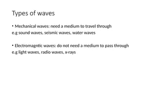 Types of waves
• Mechanical waves: need a medium to travel through
e.g sound waves, seismic waves, water waves
• Electromagntic waves: do not need a medium to pass through
e.g light waves, radio waves, x-rays
 