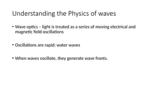 Understanding the Physics of waves
• Wave optics – light is treated as a series of moving electrical and
magnetic field oscillations
• Oscillations are rapid; water waves
• When waves oscillate, they generate wave fronts.
 