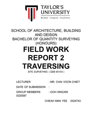 SCHOOL OF ARCHITECTURE, BUILDING
AND DEISGN
BACHELOR OF QUANTITY SURVEYING
(HONOURS)
FIELD WORK
REPORT 2
TRAVERSING
SITE SURVEYING ( QSB 60103 )
LECTURER : MR. CHAI VOON CHIET
DATE OF SUBMISSION :
GROUP MEMBERS : GOH XINGXIN
0325587
CHEAH MAN YEE 0324743
 