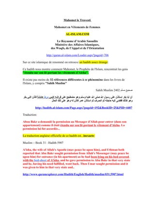 Mahomet le Travesti

                           Mahomet en Vêtements de Femmes

                                     AL-ISLAM.COM

                            Le Royaume d’Arabie Saoudite
                           Ministère des Affaires Islamiques,
                        des Waqfs, de l’Appel et de l’Orientation

                    http://quran.al-islam.com/Loader.aspx?pageid=706

Sur ce site islamique de renommé on retrouve un hadith assez étrange:

Ce hadith nous montre comment Mahomet, le Prophète de l'Islam, rencontrait les gens
"étendu sur son lit portant les vêtements d'Aïcha".

Il existe pas moins de 32 références différentes à ce phénomène dans les livres de
l'Islam, y compris "Sahih Muslim"

                                                                 Sahih Muslim 2402 ‫صحيح مسلم‬

‫أن أبا بكر استأذن على رسول ال صلى ال عليه وسلم وهو مضطجع على فراشه لبس مرط عائشة فأذن لبي بكر‬
                        ‫وهو كذلك فقضى إليه حاجته ثم انصرف ثم استأذن عمر فأذن له وهو على تلك الحال‬

          http://hadith.al-islam.com/Page.aspx?pageid=192&BookID=25&PID=4487

Traduction:

Abou Bakr a demandé la permission au Messager d'Allah pour entrer (dans son
appartement) comme il était étendu sur son lit portant le vêtement d'Aïcha. La
permission lui fut accordée...

La traduction anglaise officielle de ce hadith est...inexacte:

Muslim :: Book 31 : Hadith 5907

A'isha, the wife of Allah's Apostle (mav peace be upon him), and Uthman both
reported that Abu Bakr sought permission from Allah's Messenger (may peace be
upon him) for entrance (in his apartment) as he had been lying on his bed covered
with the bed-sheet of A'isha, and he gave permission to Abu Bakr in that very state
and he, having his need fulfilled, went back. Then Umar sought permission and it
was given to him in that very state and..

http://www.quranexplorer.com/Hadith/English/Hadith/muslim/031.5907.html
 