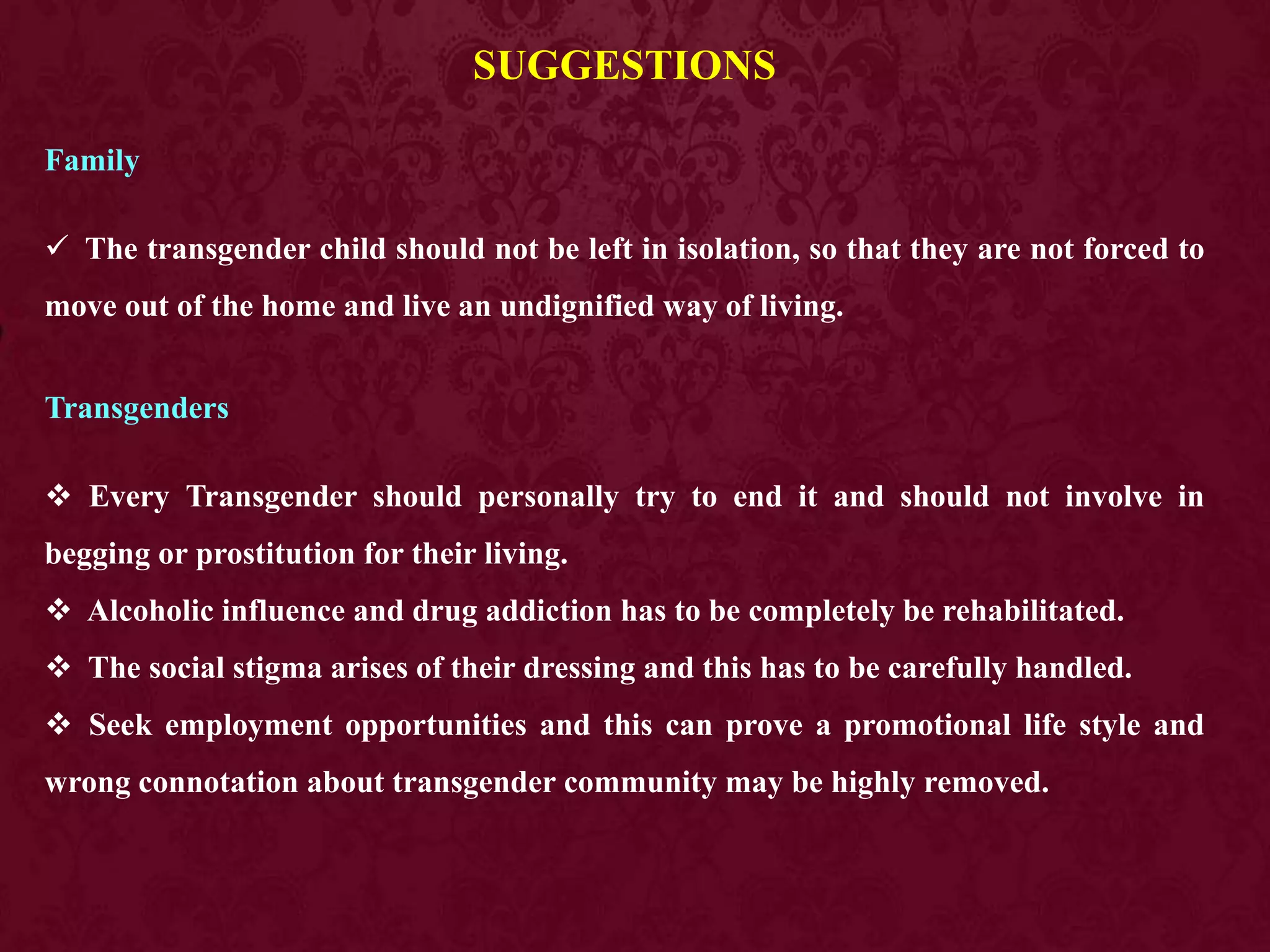 SUGGESTIONS
Family
 The transgender child should not be left in isolation, so that they are not forced to
move out of the home and live an undignified way of living.
Transgenders
 Every Transgender should personally try to end it and should not involve in
begging or prostitution for their living.
 Alcoholic influence and drug addiction has to be completely be rehabilitated.
 The social stigma arises of their dressing and this has to be carefully handled.
 Seek employment opportunities and this can prove a promotional life style and
wrong connotation about transgender community may be highly removed.
 