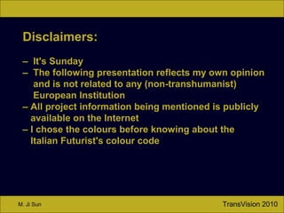 TransVision 2010M. Ji Sun
Disclaimers:
– It's Sunday
– The following presentation reflects my own opinion
and is not related to any (non-transhumanist)
European Institution
– All project information being mentioned is publicly
available on the Internet
– I chose the colours before knowing about the
Italian Futurist's colour code
 