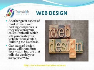 WEB DESIGN
 Another great aspect of
most domain web
hosting companies is
they use a program
called Fantastic which
lets you create your
website from scratch,
Building the Database.
 Our team of design
gurus will transform
your vision into art that
tells the world your
story, your way.
http://www.transwebsolution.com.au/
 
