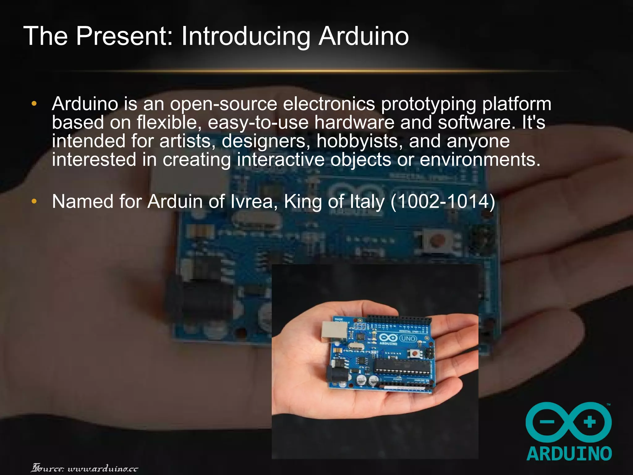 The Present: Introducing Arduino
• Arduino is an open-source electronics prototyping platform
based on flexible, easy-to-use hardware and software. It's
intended for artists, designers, hobbyists, and anyone
interested in creating interactive objects or environments.
• Named for Arduin of Ivrea, King of Italy (1002-1014)
Source: www.arduino.cc
 