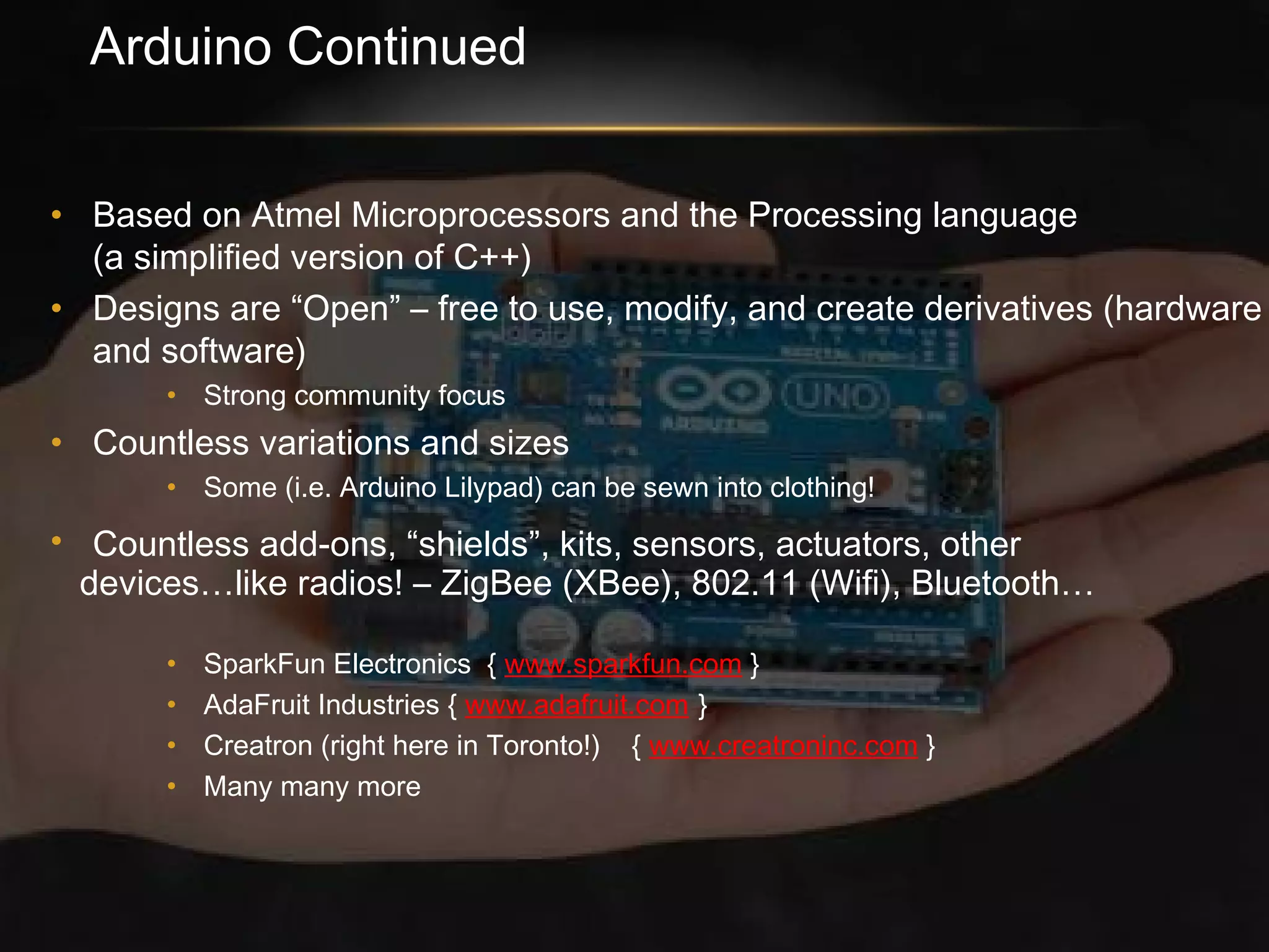 Arduino Continued
• Based on Atmel Microprocessors and the Processing language
(a simplified version of C++)
• Designs are “Open” – free to use, modify, and create derivatives (hardware
and software)
• Strong community focus
• Countless variations and sizes
• Some (i.e. Arduino Lilypad) can be sewn into clothing!
• Countless add-ons, “shields”, kits, sensors, actuators, other
devices…like radios! – ZigBee (XBee), 802.11 (Wifi), Bluetooth…
• SparkFun Electronics { www.sparkfun.com }
• AdaFruit Industries { www.adafruit.com }
• Creatron (right here in Toronto!) { www.creatroninc.com }
• Many many more
 