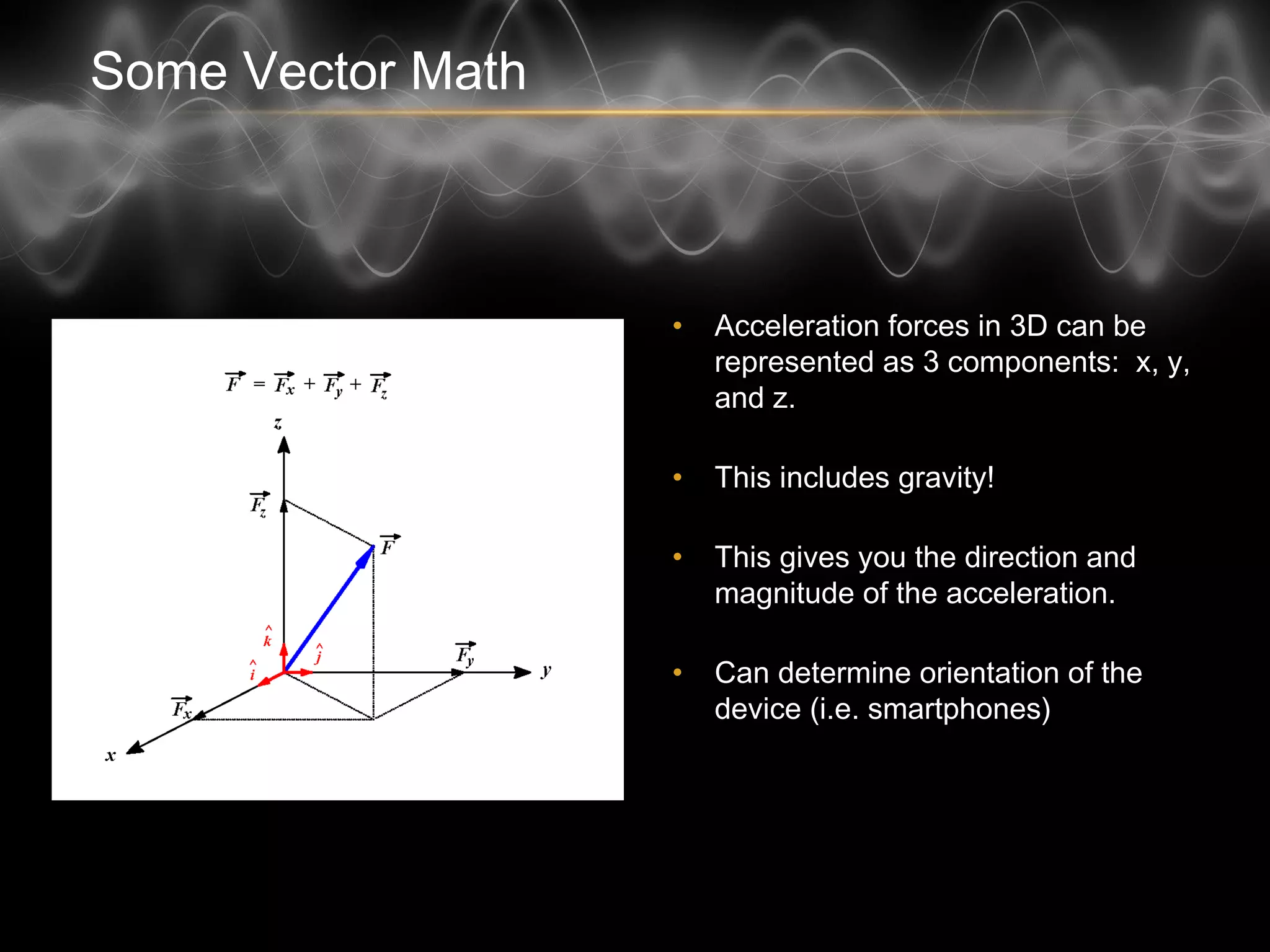 Some Vector Math
• Acceleration forces in 3D can be
represented as 3 components:
x, y, and z.
• This includes gravity!
• This gives you the direction and
magnitude of the acceleration.
• Can determine orientation of the
device (i.e. smartphones)
 