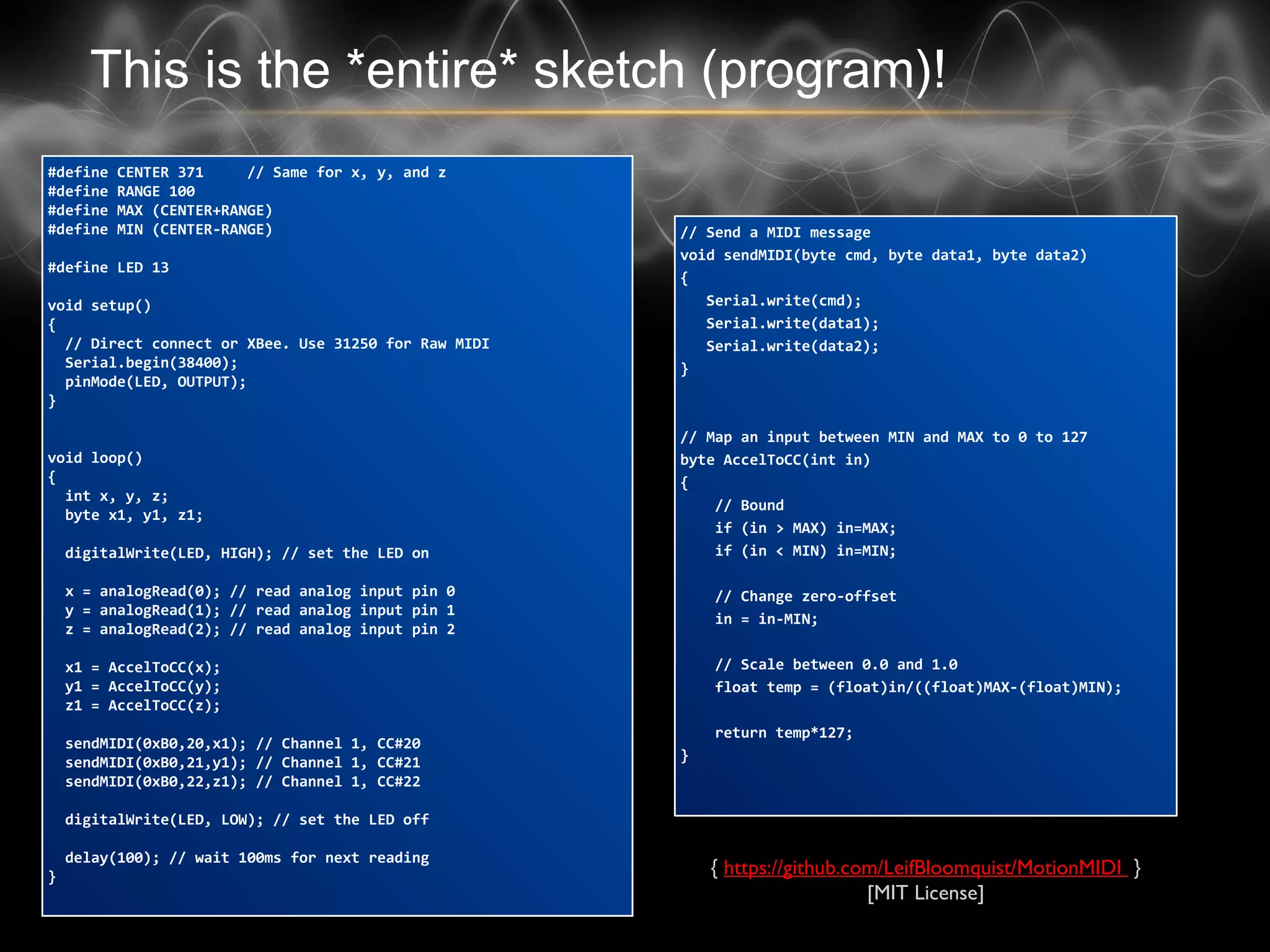 This is the *entire* sketch (program)!
#define CENTER 371 // Same for x, y, and z
#define RANGE 100
#define MAX (CENTER+RANGE)
#define MIN (CENTER-RANGE)
#define LED 13
void setup()
{
// Direct connect or XBee. Use 31250 for Raw MIDI
Serial.begin(38400);
pinMode(LED, OUTPUT);
}
void loop()
{
int x, y, z;
byte x1, y1, z1;
digitalWrite(LED, HIGH); // set the LED on
x = analogRead(0); // read analog input pin 0
y = analogRead(1); // read analog input pin 1
z = analogRead(2); // read analog input pin 2
x1 = AccelToCC(x);
y1 = AccelToCC(y);
z1 = AccelToCC(z);
sendMIDI(0xB0,20,x1); // Channel 1, CC#20
sendMIDI(0xB0,21,y1); // Channel 1, CC#21
sendMIDI(0xB0,22,z1); // Channel 1, CC#22
digitalWrite(LED, LOW); // set the LED off
delay(100); // wait 100ms for next reading
}
// Send a MIDI message
void sendMIDI(byte cmd, byte data1, byte data2)
{
Serial.write(cmd);
Serial.write(data1);
Serial.write(data2);
}
// Map an input between MIN and MAX to 0 to 127
byte AccelToCC(int in)
{
// Bound
if (in > MAX) in=MAX;
if (in < MIN) in=MIN;
// Change zero-offset
in = in-MIN;
// Scale between 0.0 and 1.0
float temp = (float)in/((float)MAX-(float)MIN);
return temp*127;
}
{ https://github.com/LeifBloomquist/MotionMIDI }
[MIT License]
 