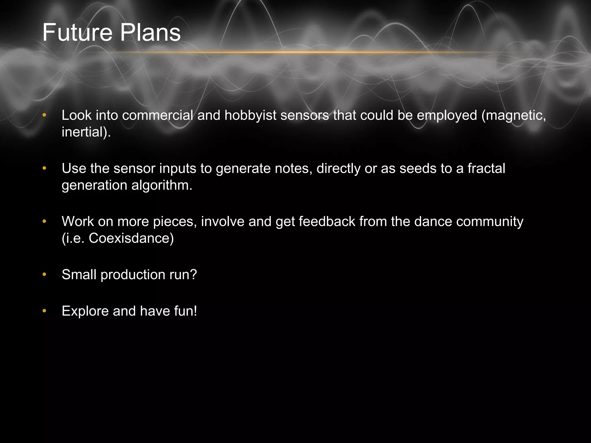 Future Plans
• Look into commercial and hobbyist sensors that could be employed (magnetic,
inertial).
• Use the sensor inputs to generate notes, directly or as seeds to a fractal
generation algorithm.
• Work on more pieces, involve and get feedback from the dance community
(i.e. Coexisdance)
• Small production run?
• Explore and have fun!
 