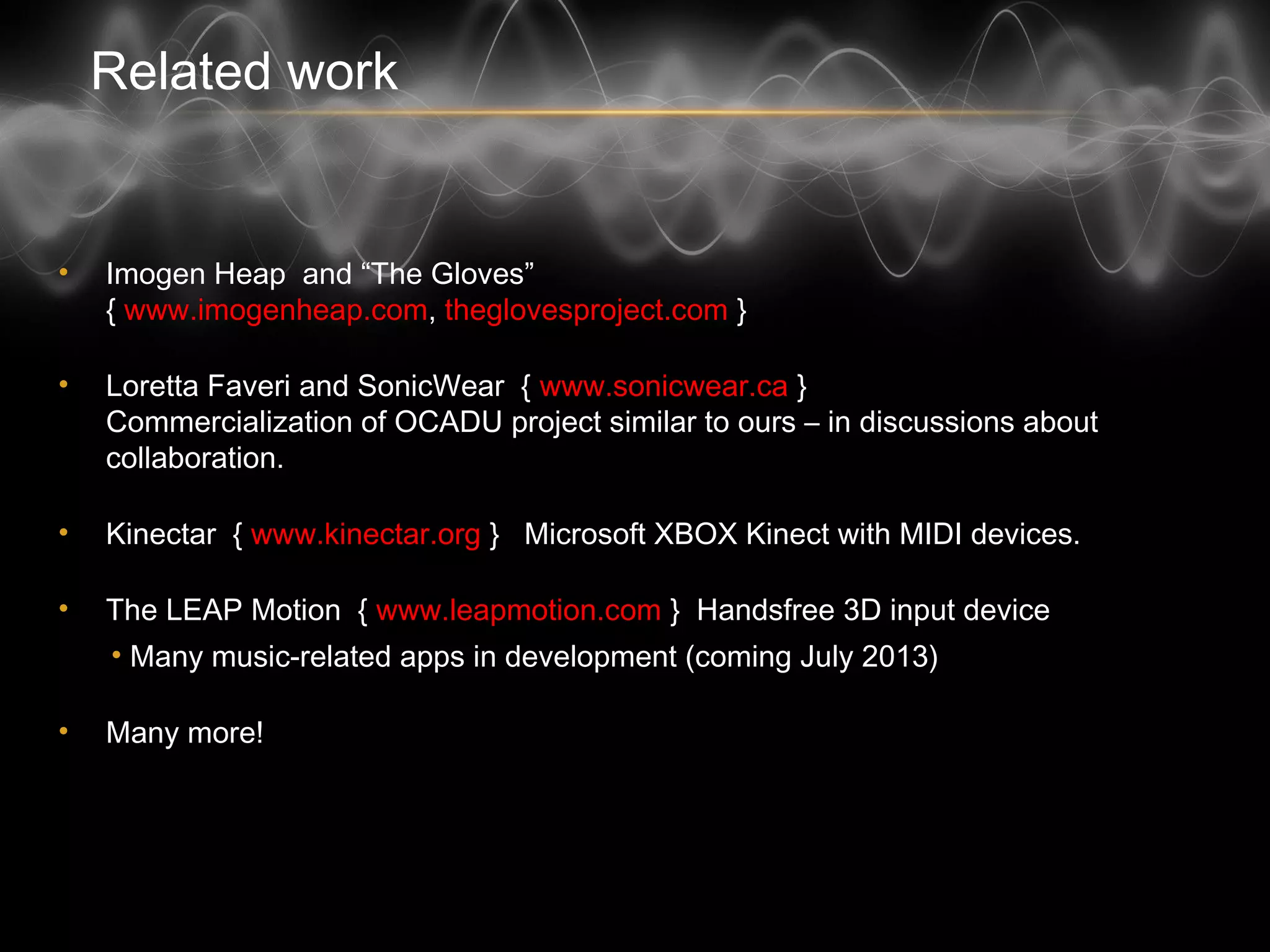 Related work
• Imogen Heap and “The Gloves”
{ www.imogenheap.com, theglovesproject.com }
• Loretta Faveri and SonicWear { www.sonicwear.ca }
Commercialization of OCADU project similar to ours – in discussions about
collaboration.
• Kinectar { www.kinectar.org } Microsoft XBOX Kinect with MIDI devices.
• The LEAP Motion { www.leapmotion.com } Handsfree 3D input device
• Many music-related apps in development (coming July 2013)
• Many more!
 