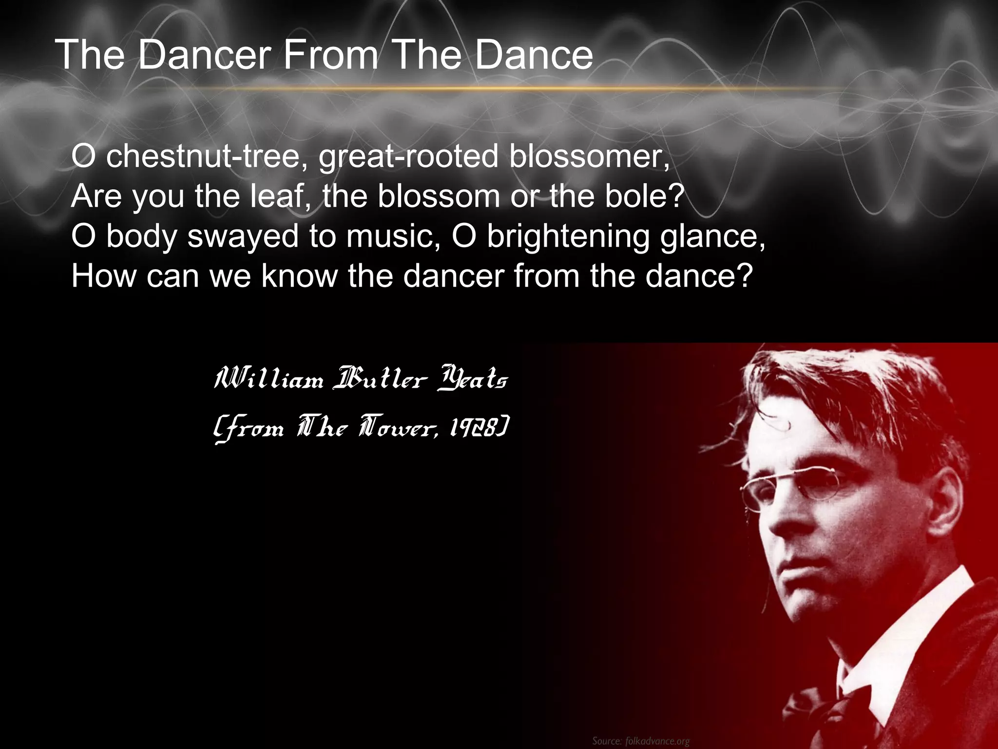 The Dancer From The Dance
O chestnut-tree, great-rooted blossomer,
Are you the leaf, the blossom or the bole?
O body swayed to music, O brightening glance,
How can we know the dancer from the dance?
William Butler Yeats
(from The Tower, 1928)
Source: folkadvance.org
 