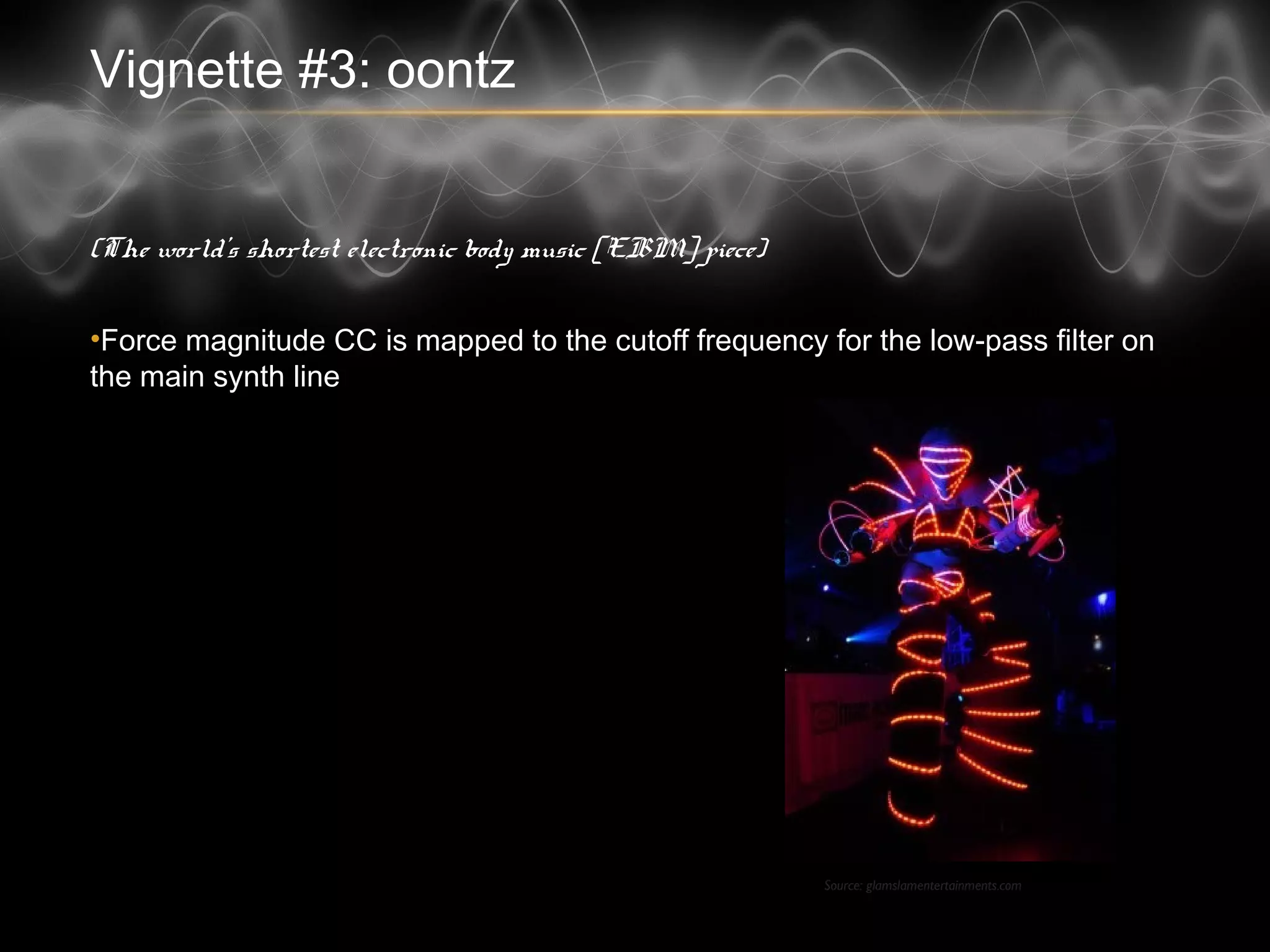 Vignette #3: oontz
(The world’s shortest electronic body music [EBM] piece)
• Force magnitude CC is mapped to the cutoff frequency for the low-pass filter
on the main synth line
Source: glamslamentertainments.com
 