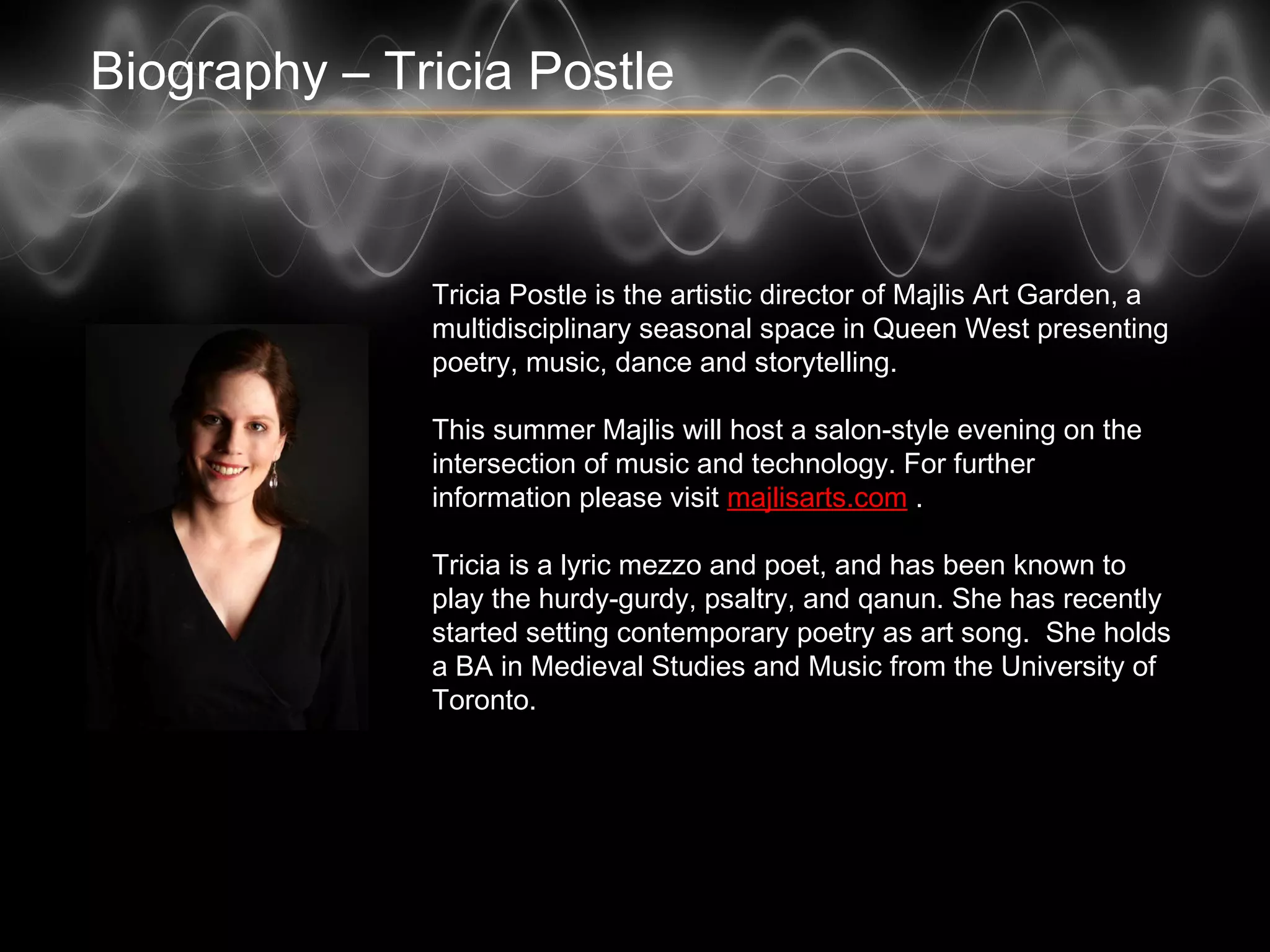 Biography – Tricia Postle
Tricia Postle is the artistic director of Majlis Art Garden, a
multidisciplinary seasonal space in Queen West presenting
poetry, music, dance and storytelling.
This summer Majlis will host a salon-style evening on the
intersection of music and technology. For further
information please visit majlisarts.com .
Tricia is a lyric mezzo and poet, and has been known to
play the hurdy-gurdy, psaltry, and qanun. She has recently
started setting contemporary poetry as art song. She
holds a BA in Medieval Studies and Music from the
University of Toronto.
 