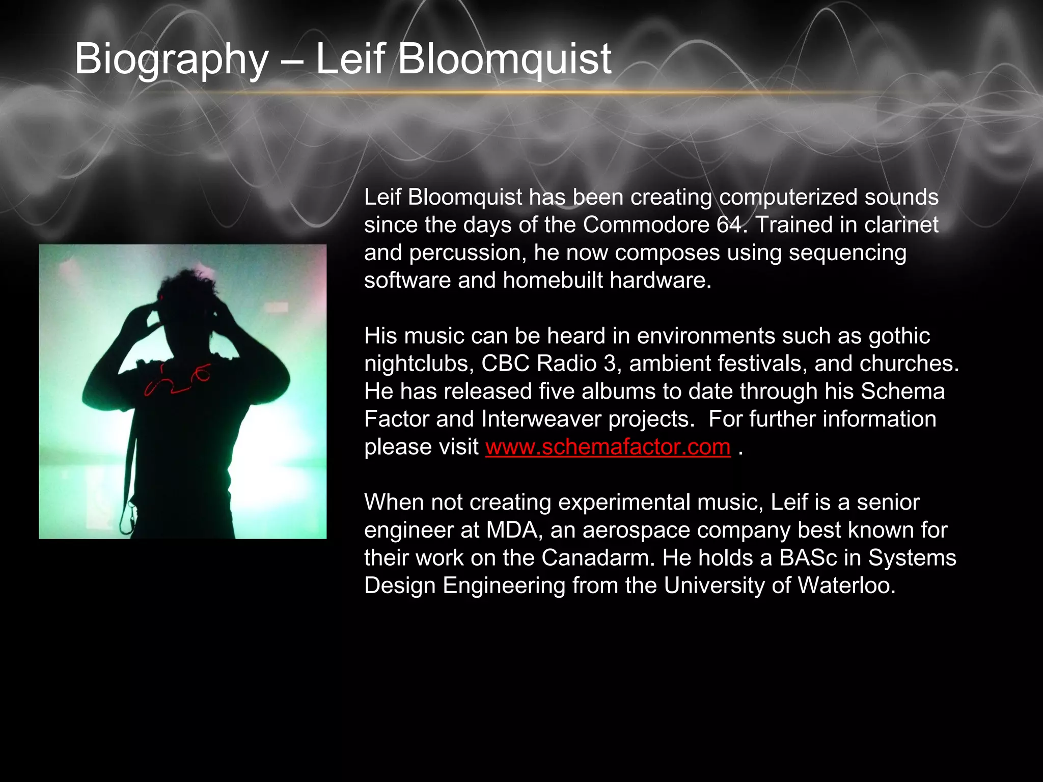 Biography – Leif Bloomquist
Leif Bloomquist has been creating computerized sounds
since the days of the Commodore 64. Trained in clarinet
and percussion, he now composes using sequencing
software and homebuilt hardware.
His music can be heard in environments such as gothic
nightclubs, CBC Radio 3, ambient festivals, and churches.
He has released five albums to date through his Schema
Factor and Interweaver projects. For further information
please visit www.schemafactor.com .
When not creating experimental music, Leif is a senior
engineer at MDA, an aerospace company best known for
their work on the Canadarm. He holds a BASc in Systems
Design Engineering from the University of Waterloo.
 