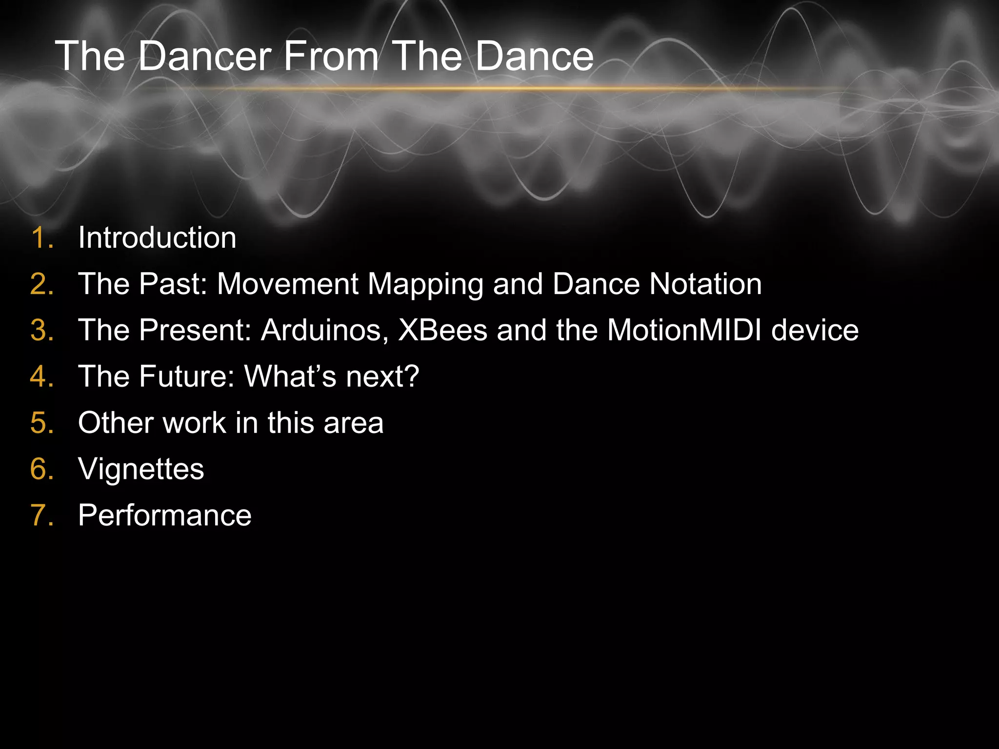 The Dancer From The Dance
1. Introduction
2. The Past: Movement Mapping and Dance Notation
3. The Present: Arduinos, XBees and the MotionMIDI device
4. The Future: What’s next?
5. Other work in this area
6. Vignettes
7. Performance
 
