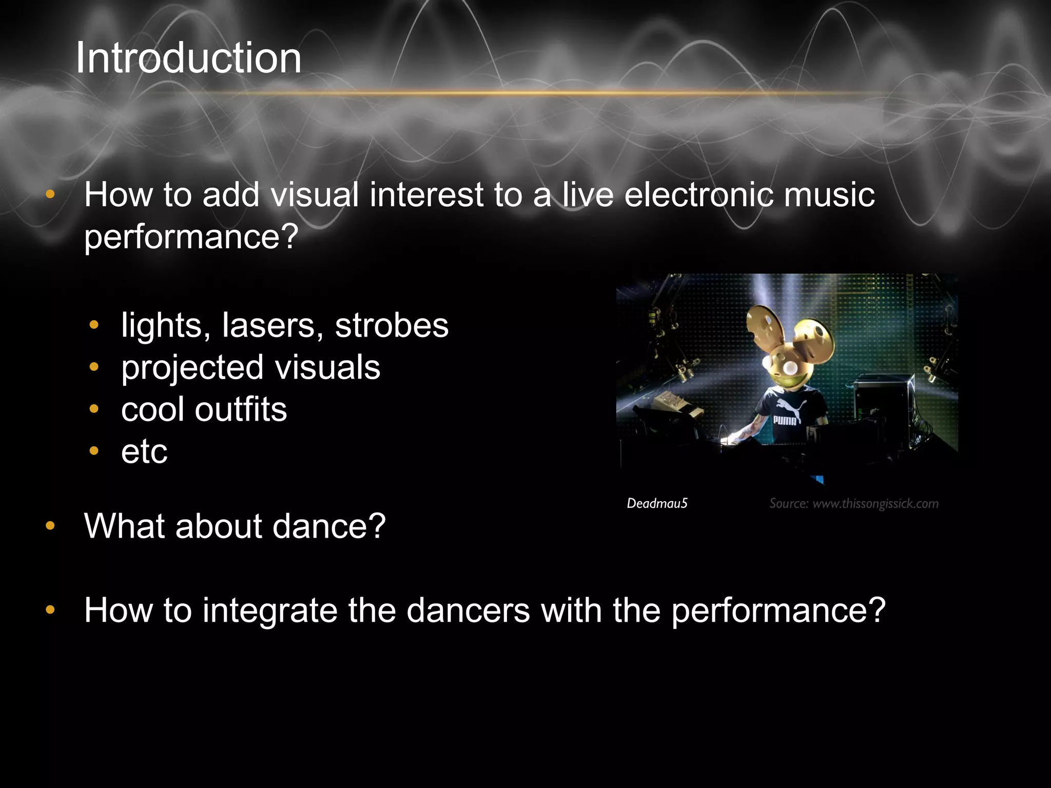 Introduction
• How to add visual interest to a live electronic music
performance?
• lights, lasers, strobes
• projected visuals
• cool outfits
• etc
• What about dance?
• How to integrate the dancers with the performance?
Source: www.thissongissick.comDeadmau5
 