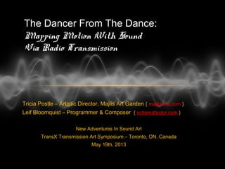 Tricia Postle – Artistic Director, Majlis Art Garden { majlisarts.com }
Leif Bloomquist – Programmer & Composer { schemafactor.com }
New Adventures In Sound Art
TransX Transmission Art Symposium – Toronto, ON, Canada
May 19th, 2013
The Dancer From The Dance:
Mapping Motion With Sound
Via Radio Transmission
 