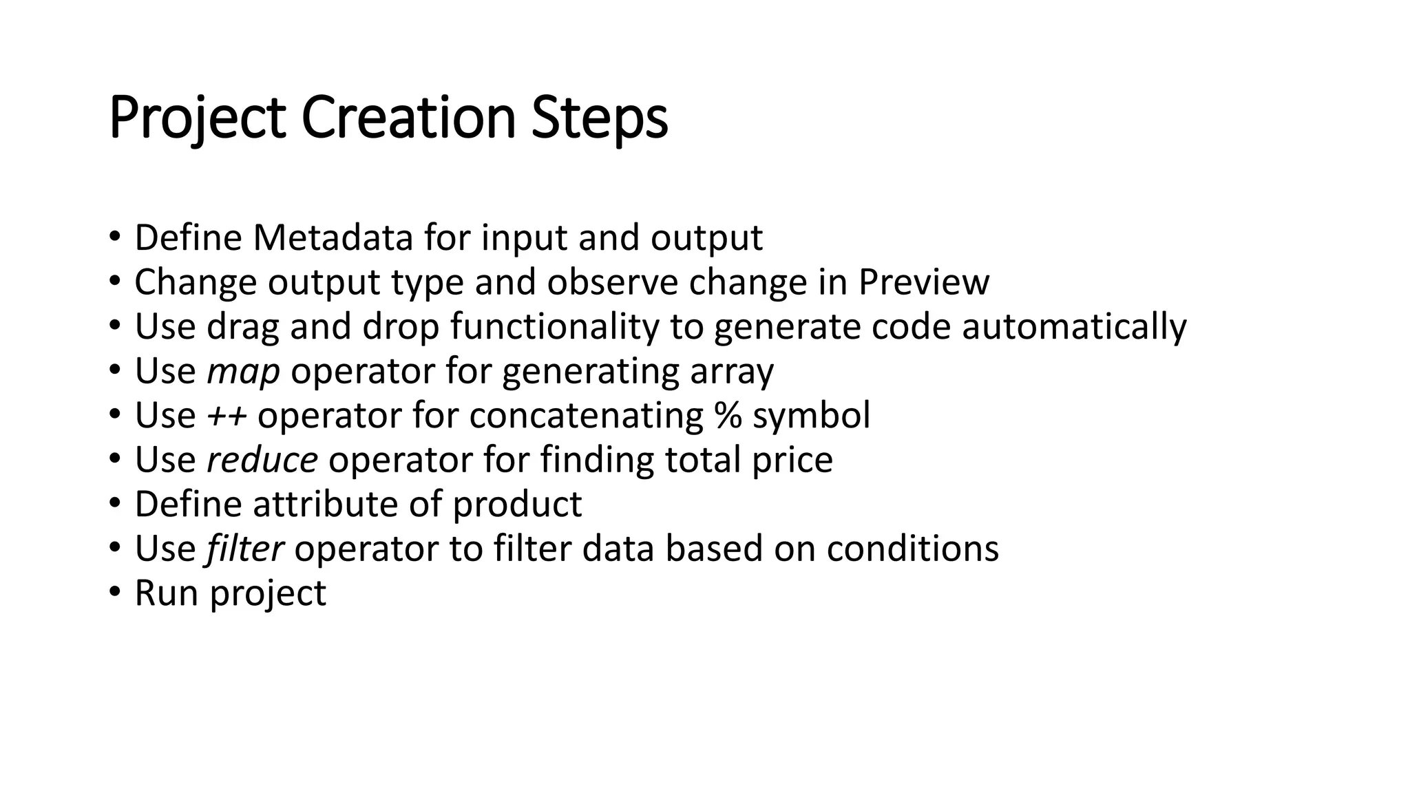 Project Creation Steps
• Define Metadata for input and output
• Change output type and observe change in Preview
• Use drag and drop functionality to generate code automatically
• Use map operator for generating array
• Use ++ operator for concatenating % symbol
• Use reduce operator for finding total price
• Define attribute of product
• Use filter operator to filter data based on conditions
• Run project
 
