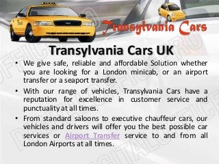 Transylvania Cars UK
• We give safe, reliable and affordable Solution whether
you are looking for a London minicab, or an airport
transfer or a seaport transfer.
• With our range of vehicles, Transylvania Cars have a
reputation for excellence in customer service and
punctuality at all times.
• From standard saloons to executive chauffeur cars, our
vehicles and drivers will offer you the best possible car
services or Airport Transfer service to and from all
London Airports at all times.
 