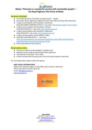 Motto: “Romania is a wonderful country with remarkable people” –
His Royal Highness The Prince of Wales
Train ticket Bucharest- Baia Mare (standard coach – 4 beds)
Bus tickets: Brasov-Sighisoara/ Sighisoara-Sibiu/ Sibiu-Alba Iulia-Sibiu/ Sibiu-Bucharest
1 night accommodation with breakfast in Bucharest,
Hotel BUCHAREST COMFORT SUITES 4*- city center (http://www.comfort-suites.ro/en/)
2 nights accommodation with breakfast in Brasov,
Hotel BELA MUSICA 3*- city center (http://bellamuzica.ro/)
1 night accommodation with breakfast in Sighisoara,
Hotel CAVALER 4*- city center (http://hotelcavaler.ro/ )
2 nights accommodation with breakfast in Sibiu,
Hotel BEST WESTERN SILVA 3* - city center
(http://book.bestwestern.com/bestwestern/RO/Sibiu-hotels/BEST-WESTERN-SilvaHotel/Hotel-Overview.do?propertyCode=77705)
Short presentation of the city tours

The price is valid for accommodation in double room
Booking must be made at least 20 days before departure
Travel period: 01.03.2014 - 30.11.2014
Private transportation for group over 10 tourists (special guide on demand)
For more information, please contact the agency:
AMA TRAVEL INTERNATIONAL
Address: Blv. Octavian Goga nr.4, bloc M26, apt.53, sector 3, Bucharest
Phone: 021-250 21 10; 021-250 21 62
Email: office@amatravel.ro
www.amatravel.ro

AMA TRAVEL
TEL/FAX: 021- 250 21 10/62

office@amatravel.ro
www.amatravel.ro

EMAIL:

BRIGHT BUSINESS TRIPS

 